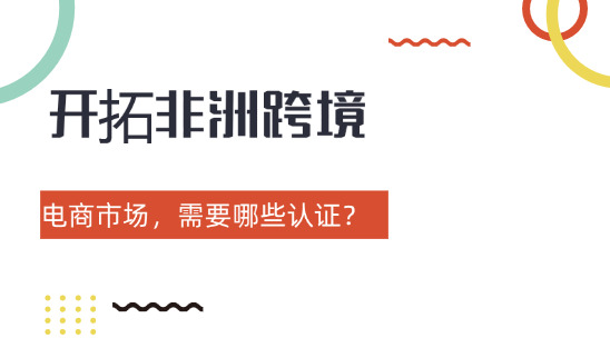 開(kāi)拓非洲跨境電商市場(chǎng)，需要哪些認(rèn)證？